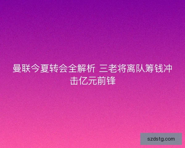 曼联今夏转会全解析 三老将离队筹钱冲击亿元前锋