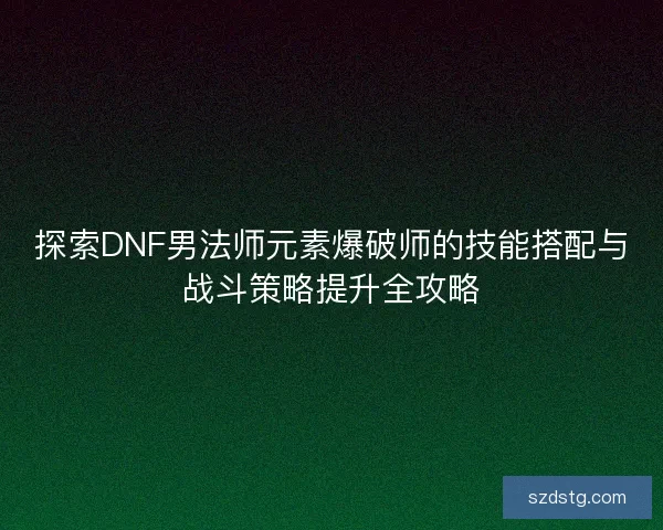探索DNF男法师元素爆破师的技能搭配与战斗策略提升全攻略