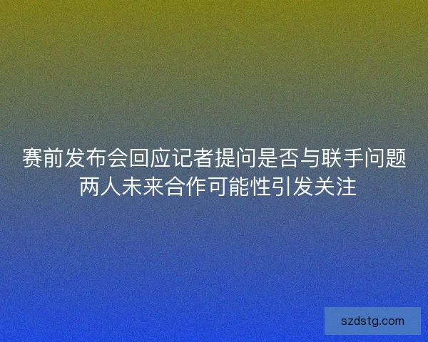 赛前发布会回应记者提问是否与联手问题 两人未来合作可能性引发关注 赛前发布会回应记者提问是否与联手问题 两人未来合作可能性引发关注