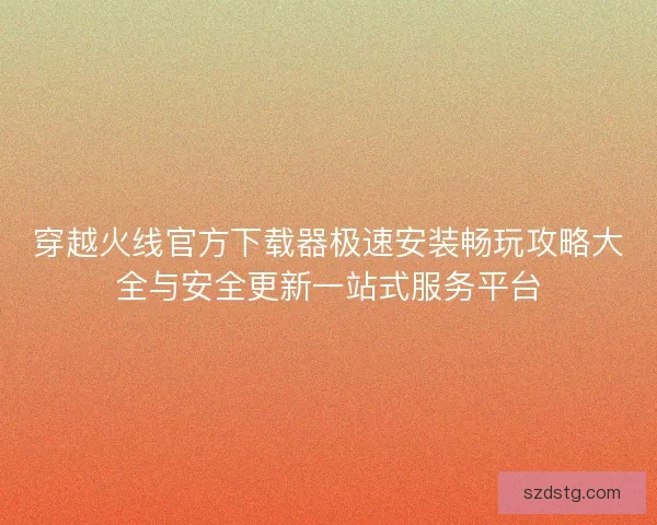 穿越火线官方下载器极速安装畅玩攻略大全与安全更新一站式服务平台