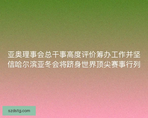 亚奥理事会总干事高度评价筹办工作并坚信哈尔滨亚冬会将跻身世界顶尖赛事行列