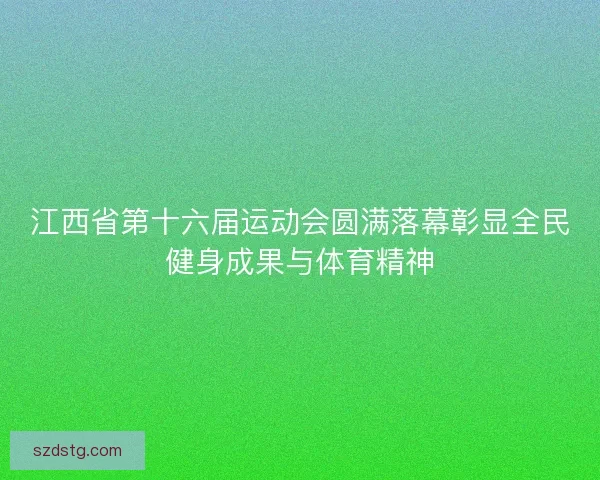 江西省第十六届运动会圆满落幕彰显全民健身成果与体育精神