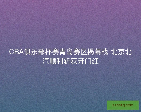 CBA俱乐部杯赛青岛赛区揭幕战 北京北汽顺利斩获开门红