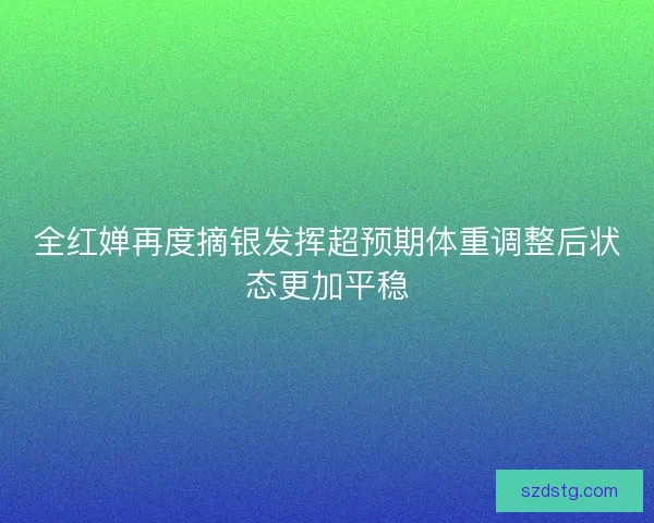 全红婵再度摘银发挥超预期体重调整后状态更加平稳