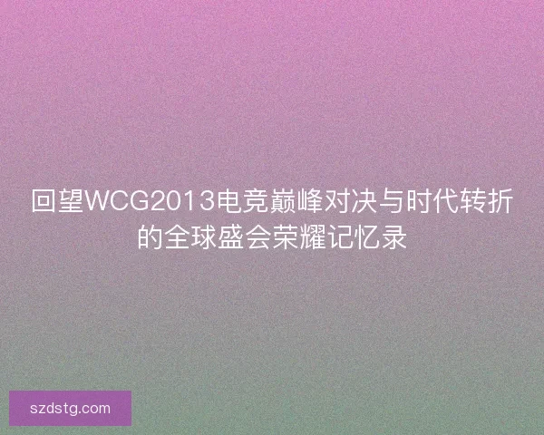 回望WCG2013电竞巅峰对决与时代转折的全球盛会荣耀记忆录
