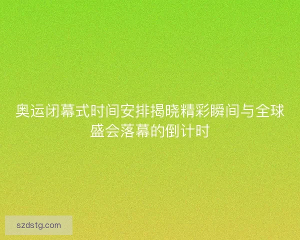 奥运闭幕式时间安排揭晓精彩瞬间与全球盛会落幕的倒计时
