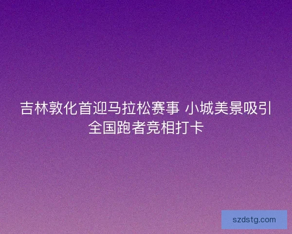 吉林敦化首迎马拉松赛事 小城美景吸引全国跑者竞相打卡