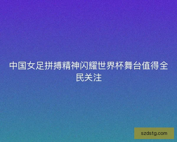 中国女足拼搏精神闪耀世界杯舞台值得全民关注 中国女足拼搏精神闪耀世界杯舞台值得全民关注