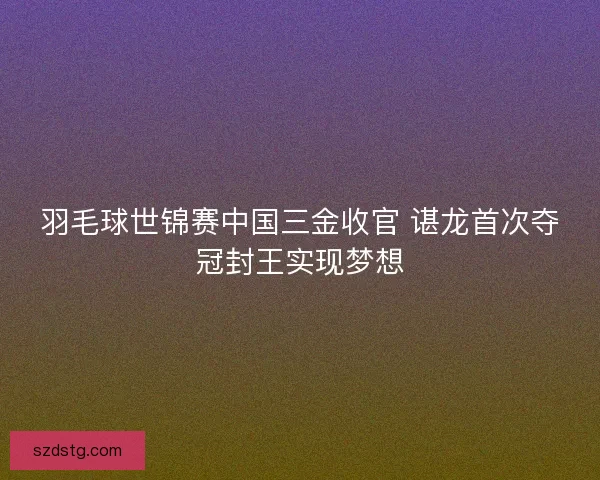 羽毛球世锦赛中国三金收官 谌龙首次夺冠封王实现梦想 羽毛球世锦赛中国三金收官 谌龙首次夺冠封王实现梦想