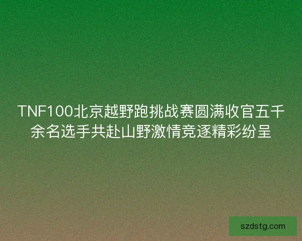 TNF100北京越野跑挑战赛圆满收官五千余名选手共赴山野激情竞逐精彩纷呈 TNF100北京越野跑挑战赛圆满收官五千余名选手共赴山野激情竞逐精彩纷呈