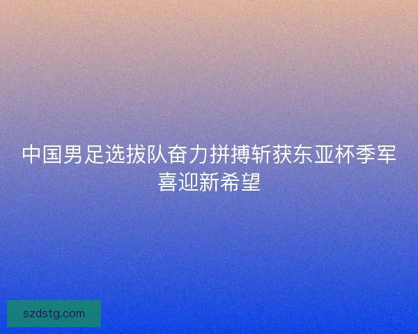 中国男足选拔队奋力拼搏斩获东亚杯季军喜迎新希望 中国男足选拔队奋力拼搏斩获东亚杯季军喜迎新希望